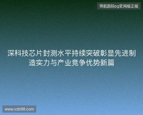 深科技芯片封测水平持续突破彰显先进制造实力与产业竞争优势新篇