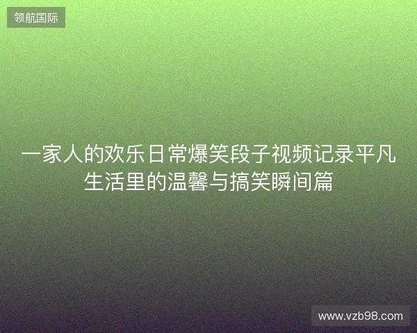 一家人的欢乐日常爆笑段子视频记录平凡生活里的温馨与搞笑瞬间篇